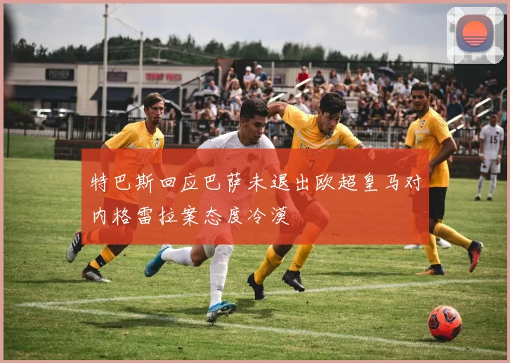 特巴斯回应巴萨未退出欧超皇马对内格雷拉案态度冷漠