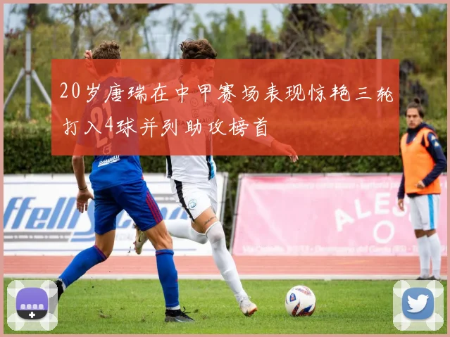 20岁唐瑞在中甲赛场表现惊艳三轮打入4球并列助攻榜首