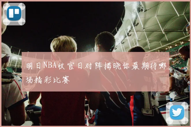 明日NBA收官日对阵揭晓你最期待哪场精彩比赛