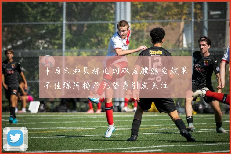 卡马文加贝林厄姆双后腰组合效果不佳琼阿梅尼无替身引发关注