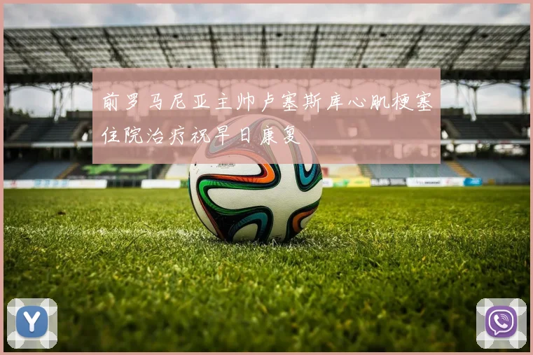 前罗马尼亚主帅卢塞斯库心肌梗塞住院治疗祝早日康复