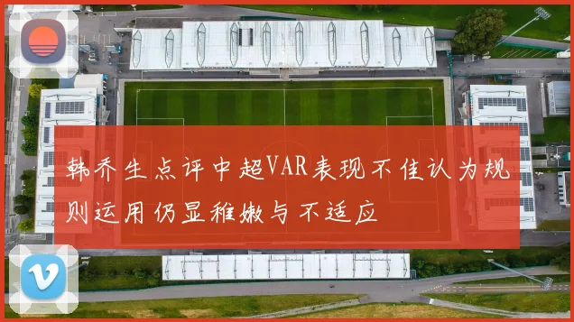 韩乔生点评中超VAR表现不佳认为规则运用仍显稚嫩与不适应