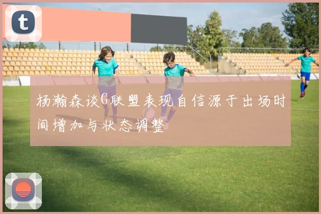 杨瀚森谈G联盟表现自信源于出场时间增加与状态调整