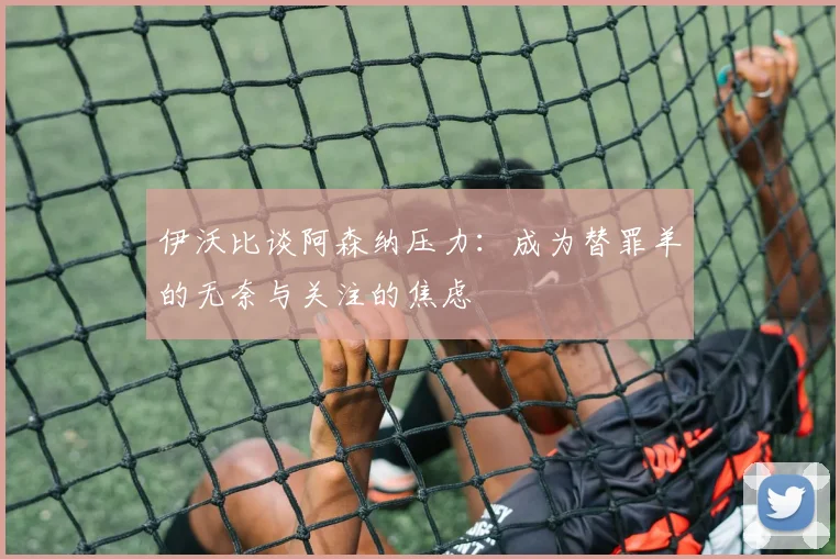 伊沃比谈阿森纳压力：成为替罪羊的无奈与关注的焦虑