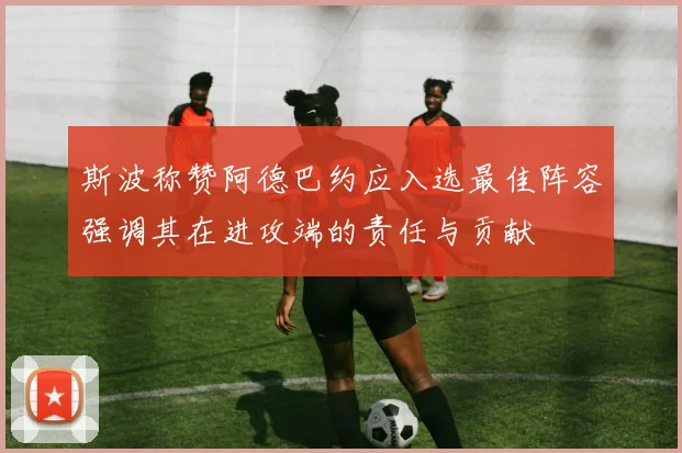 斯波称赞阿德巴约应入选最佳阵容强调其在进攻端的责任与贡献