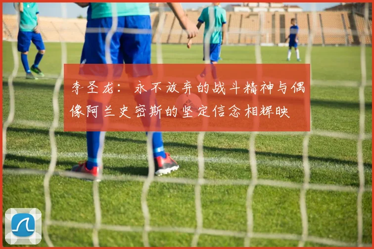 李圣龙：永不放弃的战斗精神与偶像阿兰史密斯的坚定信念相辉映