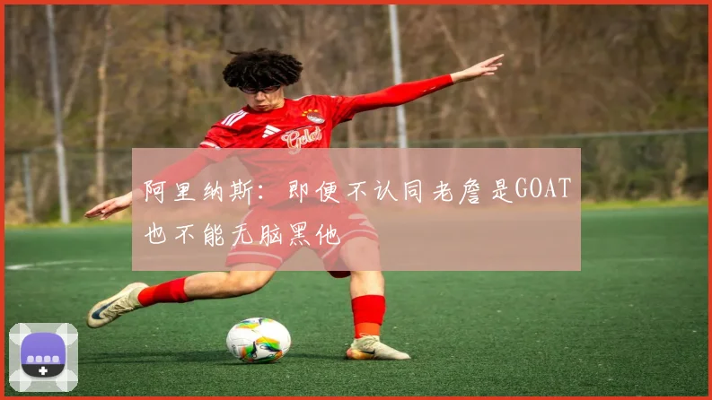 阿里纳斯：即便不认同老詹是GOAT也不能无脑黑他