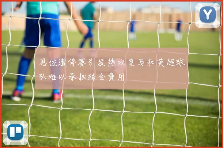 恩佐遭停赛引发热议皇马和英超球队难以承担转会费用