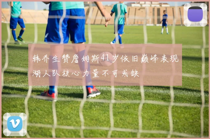 韩乔生赞詹姆斯41岁依旧巅峰表现湖人队核心力量不可或缺