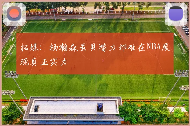 拓媒：杨瀚森虽具潜力却难在NBA展现真正实力
