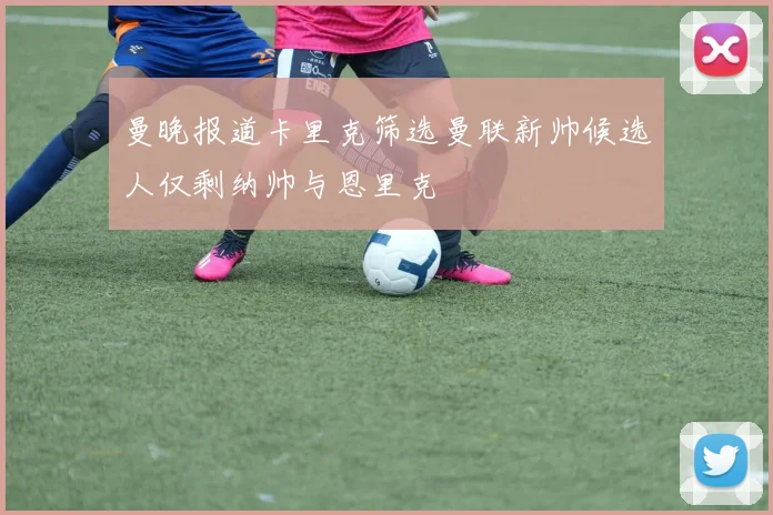 曼晚报道卡里克筛选曼联新帅候选人仅剩纳帅与恩里克