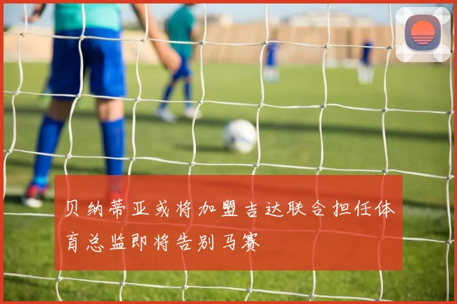 贝纳蒂亚或将加盟吉达联合担任体育总监即将告别马赛