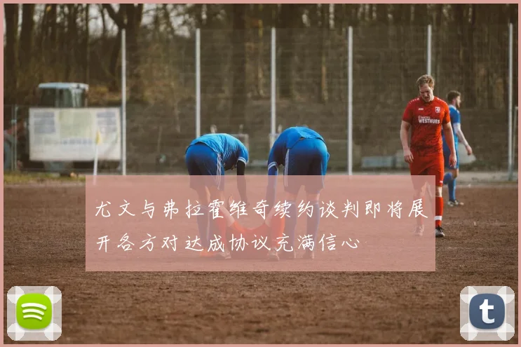 尤文与弗拉霍维奇续约谈判即将展开各方对达成协议充满信心