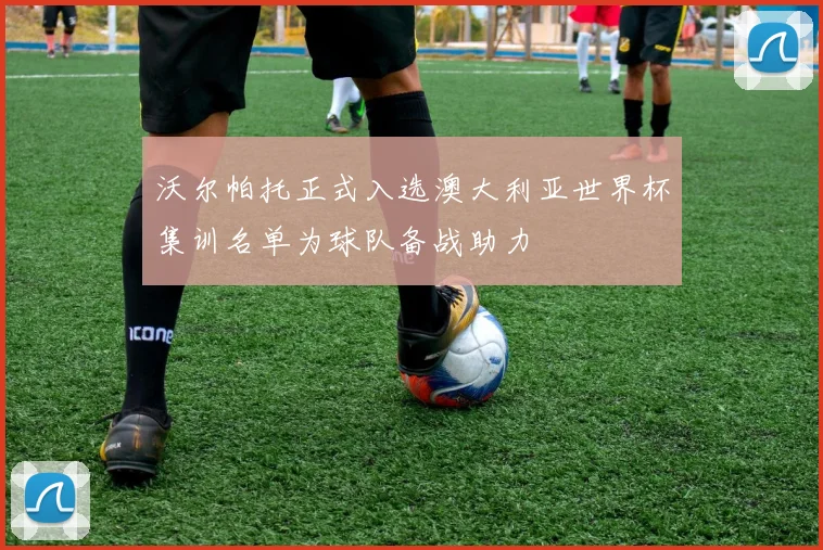 沃尔帕托正式入选澳大利亚世界杯集训名单为球队备战助力