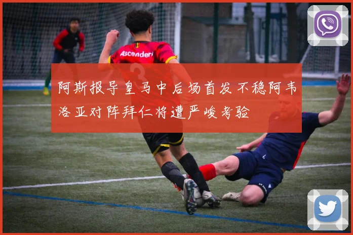 阿斯报导皇马中后场首发不稳阿韦洛亚对阵拜仁将遭严峻考验