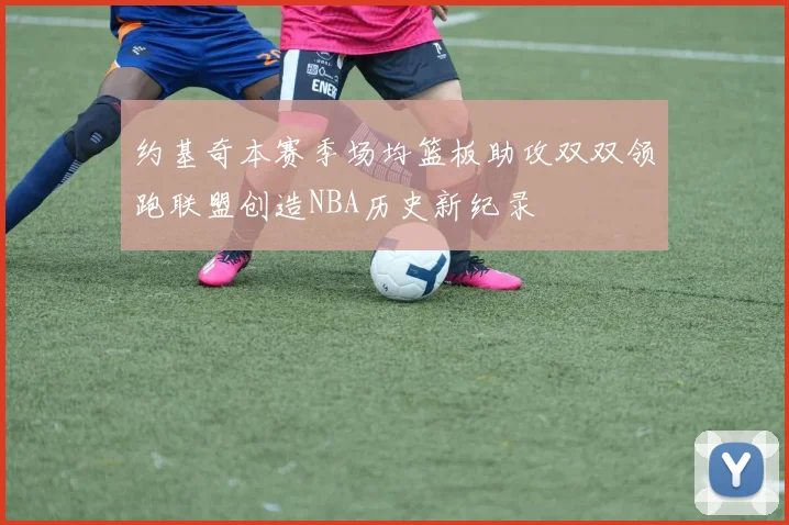 约基奇本赛季场均篮板助攻双双领跑联盟创造NBA历史新纪录