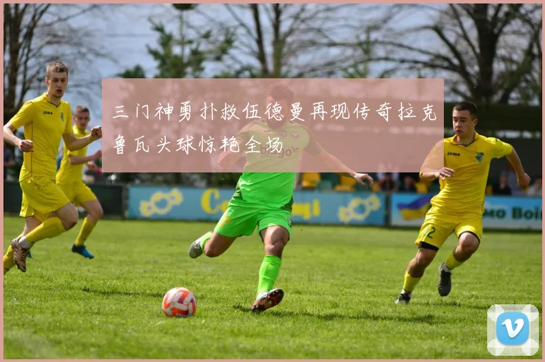 三门神勇扑救伍德曼再现传奇拉克鲁瓦头球惊艳全场