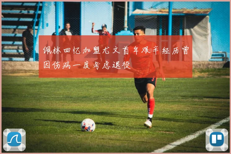 佩林回忆加盟尤文首年艰辛经历曾因伤病一度考虑退役