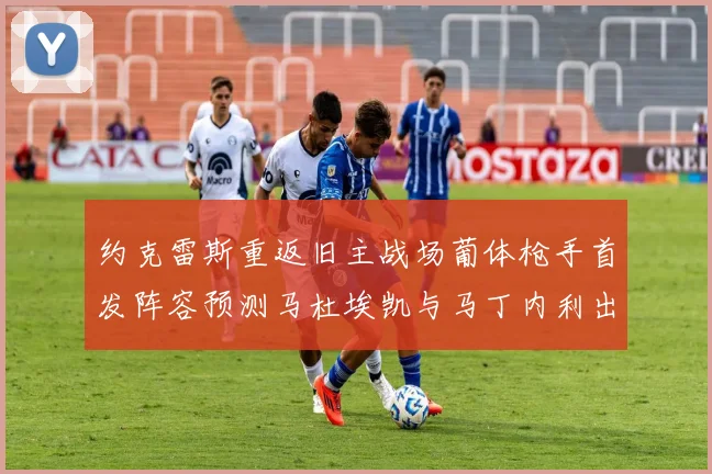 约克雷斯重返旧主战场葡体枪手首发阵容预测马杜埃凯与马丁内利出战
